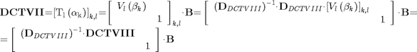 $$\begin{array}{l}
{{\mathbf{DCTVII}}\mathrm{{=}}{\mathrm{\left[{{T}_{l}\left({{\mathrm{\alpha}}_{k}}\right)}\right]}}_{k\mathrm{,}l}\mathrm{{=}}{\mathrm{\left[{\begin{array}{cc}{{V}_{l}\left({{\mathrm{\beta}}_{k}}\right)}&{}\\{}&{1}\end{array}}\right]}}_{k\mathrm{,}l}\mathit{\cdot}{\mathbf{B}}\mathrm{{=}}\left[{\begin{array}{cc}{{\left({{\mathbf{D}}_{DCTVIII}}\right)}^{\mathrm{{-}}{1}}\mathit{\cdot}{\mathbf{D}}_{DCTVIII}\mathit{\cdot}{\left[{{V}_{l}\left({{\mathit{\beta}}_{k}}\right)}\right]}_{k\mathrm{,}l}}&{}\\{}&{1}\end{array}}\right]\mathit{\cdot}{\mathbf{B}}\mathrm{{=}}}\\
{\mathrm{{=}}\left[{\begin{array}{cc}{{\left({{\mathbf{D}}_{DCTVIII}}\right)}^{\mathrm{{-}}{1}}\mathrm{\cdot}{\mathbf{D}}{\mathbf{C}}{\mathbf{TVI}}{\mathbf{I}}{\mathbf{I}}}&{}\\{}&{1}\end{array}}\right]\mathrm{\cdot}{\mathbf{B}}}
\end{array}$$
